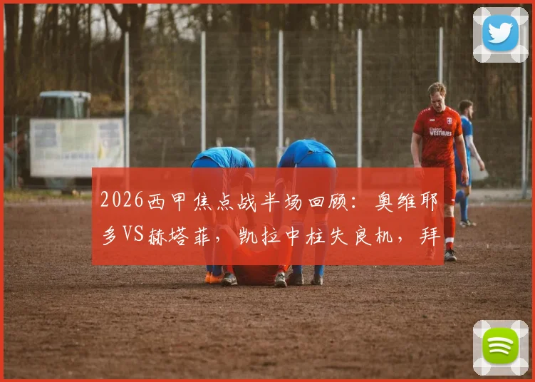2026西甲焦点战半场回顾：奥维耶多VS赫塔菲，凯拉中柱失良机，拜利伤退引担忧，比分暂0-0