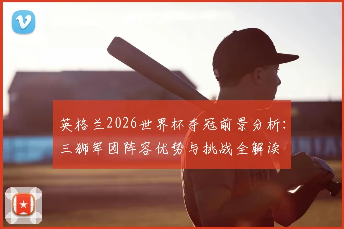 英格兰2026世界杯夺冠前景分析:三狮军团阵容优势与挑战全解读