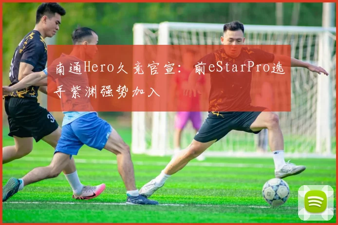 南通Hero久竞官宣:前eStarPro选手紫渊强势加入