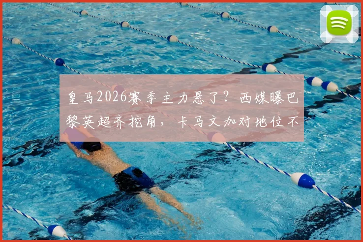 皇马2026赛季主力悬了？西媒曝巴黎英超齐挖角，卡马文加对地位不满或有离队倾向