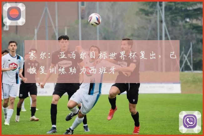 塞尔:亚马尔目标世界杯复出,已恢复训练助力西班牙