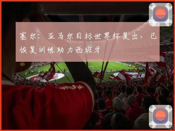塞尔:亚马尔目标世界杯复出,已恢复训练助力西班牙