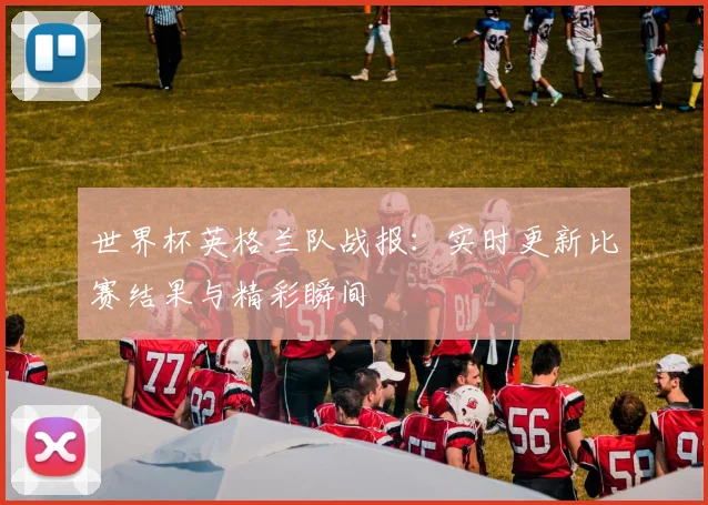 世界杯英格兰队战报:实时更新比赛结果与精彩瞬间