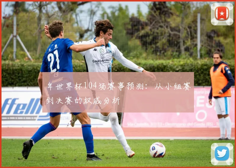 年世界杯104场赛事预测:从小组赛到决赛的权威分析