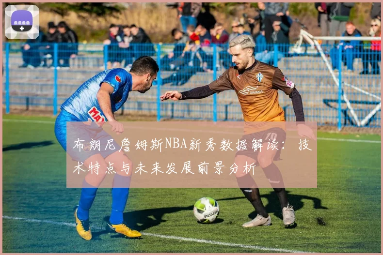 布朗尼詹姆斯NBA新秀数据解读：技术特点与未来发展前景分析