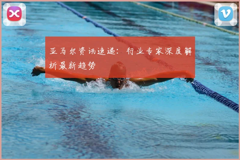 亚马尔资讯速递:行业专家深度解析最新趋势