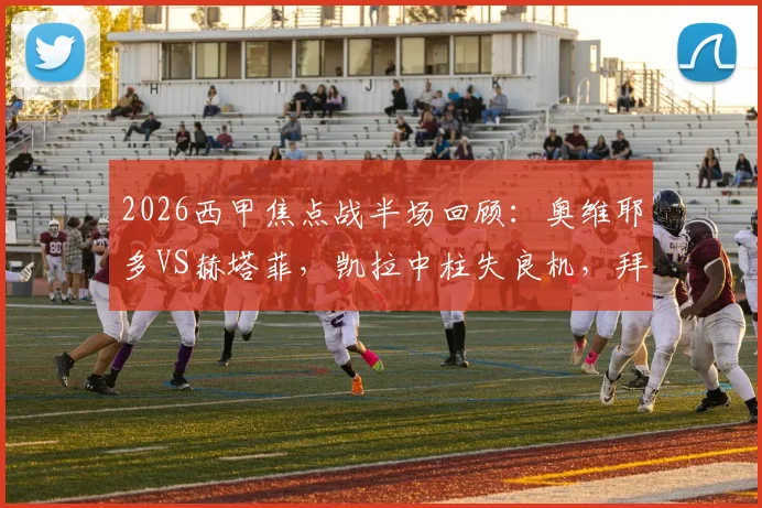 2026西甲焦点战半场回顾:奥维耶多VS赫塔菲,凯拉中柱失良机,拜利伤退引担忧,比分暂0-0